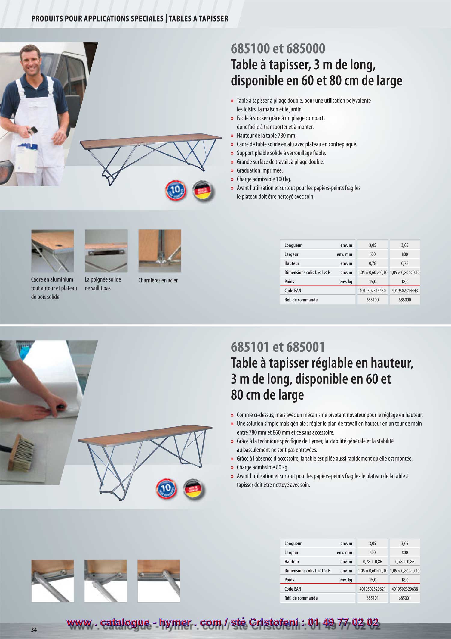 
TABLES A TAPISSER 



- page 48 -
- Table à tapisser  3 m de long - 
disponible en 60 et 80 cm 
6851/00 et 6850/00 


– Table à tapisser à pliage double, pour une utilisation 
polyvalente : les loisirs, la maison et le jardin. 
– A pliage compact, donc facile à transporter et à monter. 
– Cadre de table solide en aluminium avec dessus de table en 
contreplaqué. 
6850/00 
5 ans de garantie ! 
– Support pliant tubulaire solide à verrouillage fiable. 
– Grande surface de travail, à pliage double. 
– Graduation imprimée. 
– Charge admissible 100 kg. 
– Avant l’utilisation et surtout pour les papiers-peints fragiles 
le plateau de la table à tapisser doit être nettoyé avec soin. 
Cadre en aluminium Largeur au sol : 430 mm Échelle graduée La poignée solide ne Charnières en acier 
tout autour et dessus en Profilé filé sans soudures. imprimée. saillit pas. 
panneau de bois solide. Caches aux extrémités 
des tubes. 

G 


Longueur env. m 3,05 3,05 
Largeur env. mm 600 800 
Hauteur env. m 0,78 0,78 
Dim. Long. x Large x Haut. env. m 1,05 x 0,60 x 0,10 1,05 x 0,80 x 0,10 